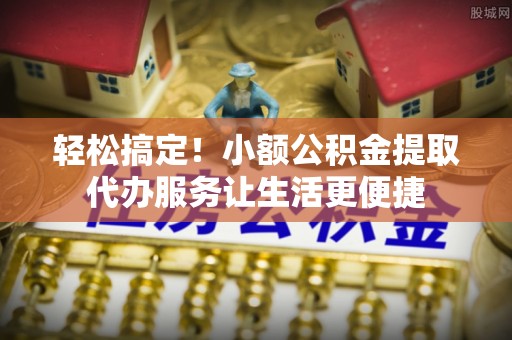 员山轻松搞定！小额公积金提取代办服务让生活更便捷