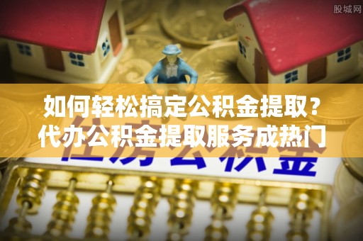 员山如何轻松搞定公积金提取？代办公积金提取服务成热门选择