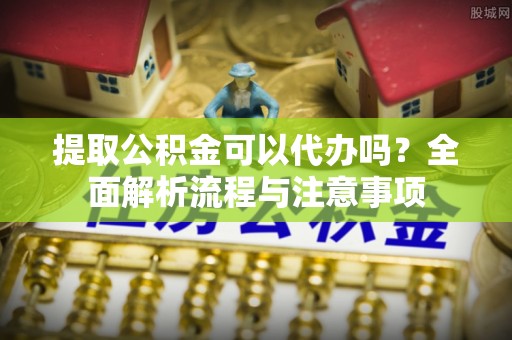 员山提取公积金可以代办吗？全面解析流程与注意事项