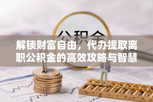 员山解锁财富自由，代办提取离职公积金的高效攻略与智慧选择