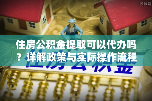 员山住房公积金提取可以代办吗？详解政策与实际操作流程