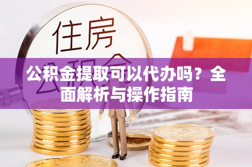 员山公积金提取可以代办吗？全面解析与操作指南